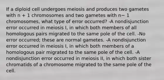 If a diploid cell undergoes meiosis and produces two gametes with n + 1 chromosomes and two gametes with n− 1 chromosomes, what type of error occurred? -A nondisjunction error occurred in meiosis I, in which both members of all homologous pairs migrated to the same pole of the cell. -No error occurred; these are normal gametes. -A nondisjunction error occurred in meiosis I, in which both members of a homologous pair migrated to the same pole of the cell. -A nondisjunction error occurred in meiosis II, in which both sister chromatids of a chromosome migrated to the same pole of the cell.