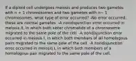 If a diploid cell undergoes meiosis and produces two gametes with n + 1 chromosomes and two gametes with n− 1 chromosomes, what type of error occurred? -No error occurred; these are normal gametes. -A nondisjunction error occurred in meiosis II, in which both sister chromatids of a chromosome migrated to the same pole of the cell. -A nondisjunction error occurred in meiosis I, in which both members of all homologous pairs migrated to the same pole of the cell. -A nondisjunction error occurred in meiosis I, in which both members of a homologous pair migrated to the same pole of the cell.