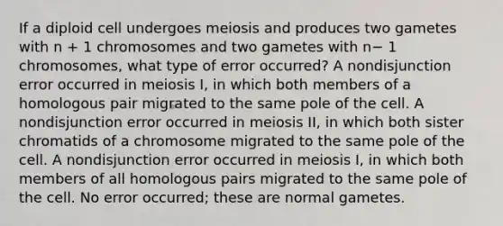 If a diploid cell undergoes meiosis and produces two gametes with n + 1 chromosomes and two gametes with n− 1 chromosomes, what type of error occurred? A nondisjunction error occurred in meiosis I, in which both members of a homologous pair migrated to the same pole of the cell. A nondisjunction error occurred in meiosis II, in which both sister chromatids of a chromosome migrated to the same pole of the cell. A nondisjunction error occurred in meiosis I, in which both members of all homologous pairs migrated to the same pole of the cell. No error occurred; these are normal gametes.