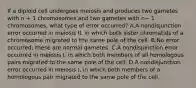 If a diploid cell undergoes meiosis and produces two gametes with n + 1 chromosomes and two gametes with n− 1 chromosomes, what type of error occurred? A.A nondisjunction error occurred in meiosis II, in which both sister chromatids of a chromosome migrated to the same pole of the cell. B.No error occurred; these are normal gametes. C.A nondisjunction error occurred in meiosis I, in which both members of all homologous pairs migrated to the same pole of the cell. D.A nondisjunction error occurred in meiosis I, in which both members of a homologous pair migrated to the same pole of the cell.