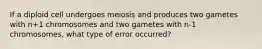 If a diploid cell undergoes meiosis and produces two gametes with n+1 chromosomes and two gametes with n-1 chromosomes, what type of error occurred?