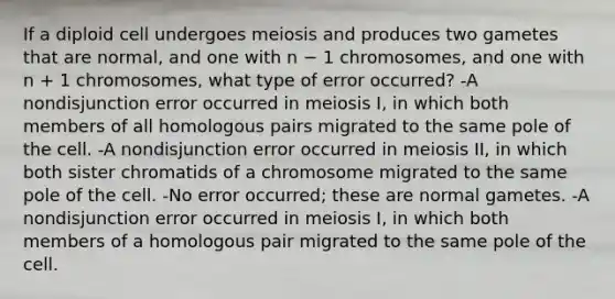 If a diploid cell undergoes meiosis and produces two gametes that are normal, and one with n − 1 chromosomes, and one with n + 1 chromosomes, what type of error occurred? -A nondisjunction error occurred in meiosis I, in which both members of all homologous pairs migrated to the same pole of the cell. -A nondisjunction error occurred in meiosis II, in which both sister chromatids of a chromosome migrated to the same pole of the cell. -No error occurred; these are normal gametes. -A nondisjunction error occurred in meiosis I, in which both members of a homologous pair migrated to the same pole of the cell.