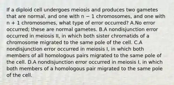 If a diploid cell undergoes meiosis and produces two gametes that are normal, and one with n − 1 chromosomes, and one with n + 1 chromosomes, what type of error occurred? A.No error occurred; these are normal gametes. B.A nondisjunction error occurred in meiosis II, in which both sister chromatids of a chromosome migrated to the same pole of the cell. C.A nondisjunction error occurred in meiosis I, in which both members of all homologous pairs migrated to the same pole of the cell. D.A nondisjunction error occurred in meiosis I, in which both members of a homologous pair migrated to the same pole of the cell.