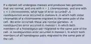 If a diploid cell undergoes meiosis and produces two gametes that are normal, and one with n − 1 chromosomes, and one with n + 1 chromosomes, what type of error occurred? -A nondisjunction error occurred in meiosis II, in which both sister chromatids of a chromosome migrated to the same pole of the cell. -No error occurred; these are normal gametes. -A nondisjunction error occurred in meiosis I, in which both members of a homologous pair migrated to the same pole of the cell. -A nondisjunction error occurred in meiosis I, in which both members of all homologous pairs migrated to the same pole of the cell.