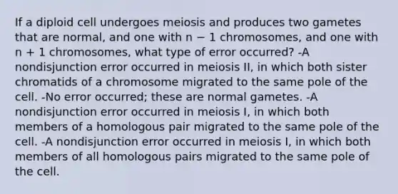 If a diploid cell undergoes meiosis and produces two gametes that are normal, and one with n − 1 chromosomes, and one with n + 1 chromosomes, what type of error occurred? -A nondisjunction error occurred in meiosis II, in which both sister chromatids of a chromosome migrated to the same pole of the cell. -No error occurred; these are normal gametes. -A nondisjunction error occurred in meiosis I, in which both members of a homologous pair migrated to the same pole of the cell. -A nondisjunction error occurred in meiosis I, in which both members of all homologous pairs migrated to the same pole of the cell.