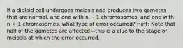 If a diploid cell undergoes meiosis and produces two gametes that are normal, and one with n − 1 chromosomes, and one with n + 1 chromosomes, what type of error occurred? Hint: Note that half of the gametes are affected—this is a clue to the stage of meiosis at which the error occurred.