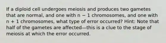 If a diploid cell undergoes meiosis and produces two gametes that are normal, and one with n − 1 chromosomes, and one with n + 1 chromosomes, what type of error occurred? Hint: Note that half of the gametes are affected—this is a clue to the stage of meiosis at which the error occurred.