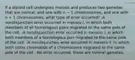 If a diploid cell undergoes meiosis and produces two gametes that are normal, and one with n − 1 chromosomes, and one with n + 1 chromosomes, what type of error occurred? -A nondisjunction error occurred in meiosis I, in which both members of all homologous pairs migrated to the same pole of the cell. -A nondisjunction error occurred in meiosis I, in which both members of a homologous pair migrated to the same pole of the cell. -A nondisjunction error occurred in meiosis II, in which both sister chromatids of a chromosome migrated to the same pole of the cell. -No error occurred; these are normal gametes.