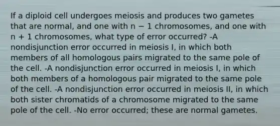 If a diploid cell undergoes meiosis and produces two gametes that are normal, and one with n − 1 chromosomes, and one with n + 1 chromosomes, what type of error occurred? -A nondisjunction error occurred in meiosis I, in which both members of all homologous pairs migrated to the same pole of the cell. -A nondisjunction error occurred in meiosis I, in which both members of a homologous pair migrated to the same pole of the cell. -A nondisjunction error occurred in meiosis II, in which both sister chromatids of a chromosome migrated to the same pole of the cell. -No error occurred; these are normal gametes.