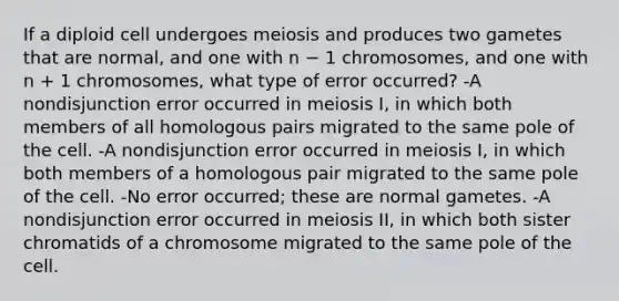 If a diploid cell undergoes meiosis and produces two gametes that are normal, and one with n − 1 chromosomes, and one with n + 1 chromosomes, what type of error occurred? -A nondisjunction error occurred in meiosis I, in which both members of all homologous pairs migrated to the same pole of the cell. -A nondisjunction error occurred in meiosis I, in which both members of a homologous pair migrated to the same pole of the cell. -No error occurred; these are normal gametes. -A nondisjunction error occurred in meiosis II, in which both sister chromatids of a chromosome migrated to the same pole of the cell.