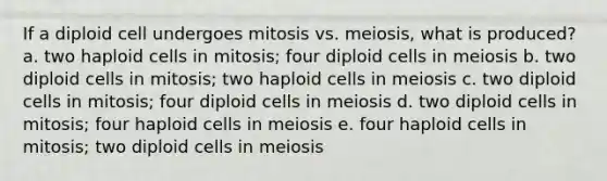 If a diploid cell undergoes mitosis vs. meiosis, what is produced? a. two haploid cells in mitosis; four diploid cells in meiosis b. two diploid cells in mitosis; two haploid cells in meiosis c. two diploid cells in mitosis; four diploid cells in meiosis d. two diploid cells in mitosis; four haploid cells in meiosis e. four haploid cells in mitosis; two diploid cells in meiosis