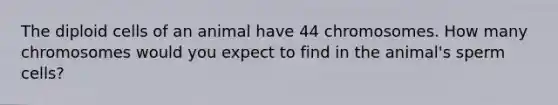 The diploid cells of an animal have 44 chromosomes. How many chromosomes would you expect to find in the animal's sperm cells?
