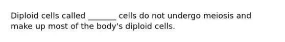 Diploid cells called _______ cells do not undergo meiosis and make up most of the body's diploid cells.