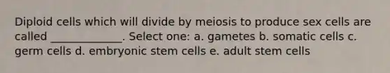 Diploid cells which will divide by meiosis to produce sex cells are called _____________. Select one: a. gametes b. somatic cells c. germ cells d. embryonic stem cells e. adult stem cells