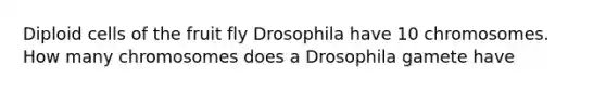 Diploid cells of the fruit fly Drosophila have 10 chromosomes. How many chromosomes does a Drosophila gamete have