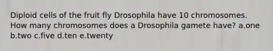 Diploid cells of the fruit fly Drosophila have 10 chromosomes. How many chromosomes does a Drosophila gamete have? a.one b.two c.five d.ten e.twenty