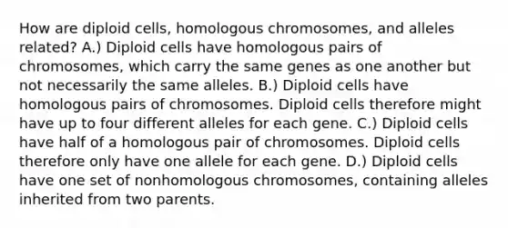 How are diploid cells, homologous chromosomes, and alleles related? A.) Diploid cells have homologous pairs of chromosomes, which carry the same genes as one another but not necessarily the same alleles. B.) Diploid cells have homologous pairs of chromosomes. Diploid cells therefore might have up to four different alleles for each gene. C.) Diploid cells have half of a homologous pair of chromosomes. Diploid cells therefore only have one allele for each gene. D.) Diploid cells have one set of nonhomologous chromosomes, containing alleles inherited from two parents.