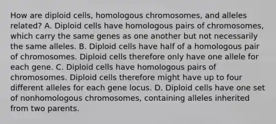 How are diploid cells, homologous chromosomes, and alleles related? A. Diploid cells have homologous pairs of chromosomes, which carry the same genes as one another but not necessarily the same alleles. B. Diploid cells have half of a homologous pair of chromosomes. Diploid cells therefore only have one allele for each gene. C. Diploid cells have homologous pairs of chromosomes. Diploid cells therefore might have up to four different alleles for each gene locus. D. Diploid cells have one set of nonhomologous chromosomes, containing alleles inherited from two parents.