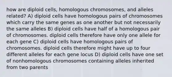 how are diploid cells, homologous chromosomes, and alleles related? A) diploid cells have homologous pairs of chromosomes which carry the same genes as one another but not necessarily the same alleles B) diploid cells have half of a homologous pair of chromosomes. diploid cells therefore have only one allele for each gene C) diploid cells have homologous pairs of chromosomes. diploid cells therefore might have up to four different alleles for each gene locus D) diploid cells have one set of nonhomologous chromosomes containing alleles inherited from two parents