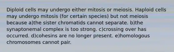 Diploid cells may undergo either mitosis or meiosis. Haploid cells may undergo mitosis (for certain species) but not meiosis because a)the sister chromatids cannot separate. b)the synaptonemal complex is too strong. c)crossing over has occurred. d)cohesins are no longer present. e)homologous chromosomes cannot pair.