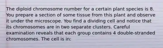 The diploid chromosome number for a certain plant species is 8. You prepare a section of some tissue from this plant and observe it under the microscope. You find a dividing cell and notice that its chromosomes are in two separate clusters. Careful examination reveals that each group contains 4 double-stranded chromosomes. The cell is in: