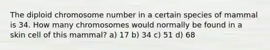 The diploid chromosome number in a certain species of mammal is 34. How many chromosomes would normally be found in a skin cell of this mammal? a) 17 b) 34 c) 51 d) 68