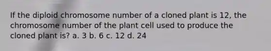 If the diploid chromosome number of a cloned plant is 12, the chromosome number of the plant cell used to produce the cloned plant is? a. 3 b. 6 c. 12 d. 24