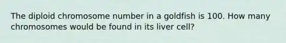 The diploid chromosome number in a goldfish is 100. How many chromosomes would be found in its liver cell?