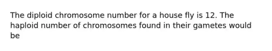 The diploid chromosome number for a house fly is 12. The haploid number of chromosomes found in their gametes would be