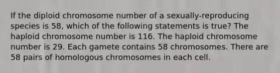 If the diploid chromosome number of a sexually-reproducing species is 58, which of the following statements is true? The haploid chromosome number is 116. The haploid chromosome number is 29. Each gamete contains 58 chromosomes. There are 58 pairs of homologous chromosomes in each cell.