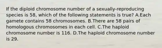 If the diploid chromosome number of a sexually-reproducing species is 58, which of the following statements is true? A.Each gamete contains 58 chromosomes. B.There are 58 pairs of homologous chromosomes in each cell. C.The haploid chromosome number is 116. D.The haploid chromosome number is 29.