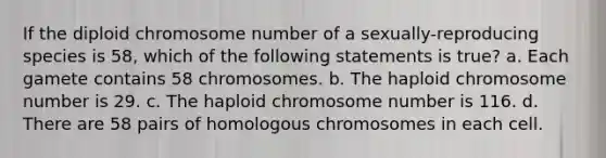 If the diploid chromosome number of a sexually-reproducing species is 58, which of the following statements is true? a. Each gamete contains 58 chromosomes. b. The haploid chromosome number is 29. c. The haploid chromosome number is 116. d. There are 58 pairs of homologous chromosomes in each cell.