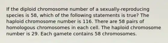 If the diploid chromosome number of a sexually-reproducing species is 58, which of the following statements is true? The haploid chromosome number is 116. There are 58 pairs of homologous chromosomes in each cell. The haploid chromosome number is 29. Each gamete contains 58 chromosomes.