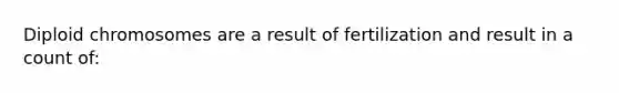 Diploid chromosomes are a result of fertilization and result in a count of: