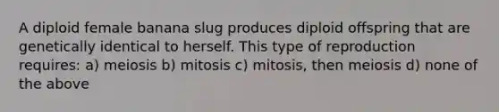 A diploid female banana slug produces diploid offspring that are genetically identical to herself. This type of reproduction requires: a) meiosis b) mitosis c) mitosis, then meiosis d) none of the above