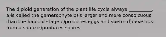 The diploid generation of the plant life cycle always __________. a)is called the gametophyte b)is larger and more conspicuous than the haploid stage c)produces eggs and sperm d)develops from a spore e)produces spores