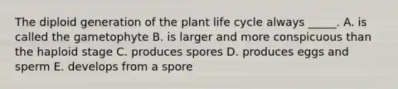 The diploid generation of the plant life cycle always _____. A. is called the gametophyte B. is larger and more conspicuous than the haploid stage C. produces spores D. produces eggs and sperm E. develops from a spore