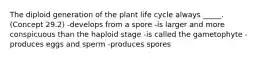 The diploid generation of the plant life cycle always _____. (Concept 29.2) -develops from a spore -is larger and more conspicuous than the haploid stage -is called the gametophyte -produces eggs and sperm -produces spores