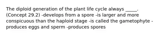 The diploid generation of the plant life cycle always _____. (Concept 29.2) -develops from a spore -is larger and more conspicuous than the haploid stage -is called the gametophyte -produces eggs and sperm -produces spores