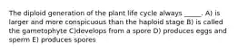 The diploid generation of the plant life cycle always _____. A) is larger and more conspicuous than the haploid stage B) is called the gametophyte C)develops from a spore D) produces eggs and sperm E) produces spores