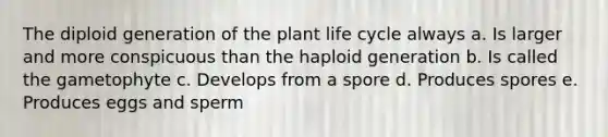 The diploid generation of the plant life cycle always a. Is larger and more conspicuous than the haploid generation b. Is called the gametophyte c. Develops from a spore d. Produces spores e. Produces eggs and sperm