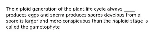 The diploid generation of the plant life cycle always _____. produces eggs and sperm produces spores develops from a spore is larger and more conspicuous than the haploid stage is called the gametophyte