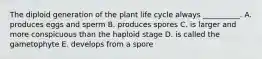 The diploid generation of the plant life cycle always __________. A. produces eggs and sperm B. produces spores C. is larger and more conspicuous than the haploid stage D. is called the gametophyte E. develops from a spore