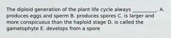 The diploid generation of the plant life cycle always __________. A. produces eggs and sperm B. produces spores C. is larger and more conspicuous than the haploid stage D. is called the gametophyte E. develops from a spore