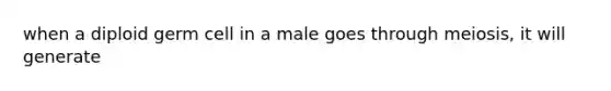 when a diploid germ cell in a male goes through meiosis, it will generate