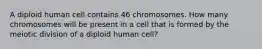 A diploid human cell contains 46 chromosomes. How many chromosomes will be present in a cell that is formed by the meiotic division of a diploid human cell?