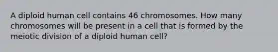 A diploid human cell contains 46 chromosomes. How many chromosomes will be present in a cell that is formed by the meiotic division of a diploid human cell?