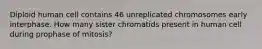 Diploid human cell contains 46 unreplicated chromosomes early interphase. How many sister chromatids present in human cell during prophase of mitosis?