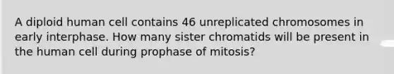 A diploid human cell contains 46 unreplicated chromosomes in early interphase. How many sister chromatids will be present in the human cell during prophase of mitosis?