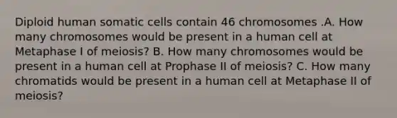 Diploid human somatic cells contain 46 chromosomes .A. How many chromosomes would be present in a human cell at Metaphase I of meiosis? B. How many chromosomes would be present in a human cell at Prophase II of meiosis? C. How many chromatids would be present in a human cell at Metaphase II of meiosis?